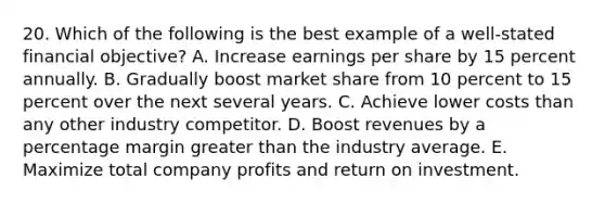 20. Which of the following is the best example of a well-stated financial objective? A. Increase earnings per share by 15 percent annually. B. Gradually boost market share from 10 percent to 15 percent over the next several years. C. Achieve lower costs than any other industry competitor. D. Boost revenues by a percentage margin greater than the industry average. E. Maximize total company profits and return on investment.