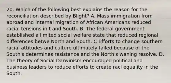 20. Which of the following best explains the reason for the reconciliation described by Blight? A. Mass immigration from abroad and internal migration of African Americans reduced racial tensions in t and South. B. The federal government established a limited social welfare state that reduced regional differences betwe North and South. C Efforts to change southern racial attitudes and culture ultimately failed because of the South's determines resistance and the North's waning resolve. D. The theory of Social Darwinism encouraged political and business leaders to reduce efforts to create raci equality in the South.