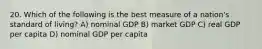 20. Which of the following is the best measure of a nation's standard of living? A) nominal GDP B) market GDP C) real GDP per capita D) nominal GDP per capita