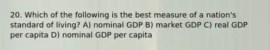 20. Which of the following is the best measure of a nation's standard of living? A) nominal GDP B) market GDP C) real GDP per capita D) nominal GDP per capita