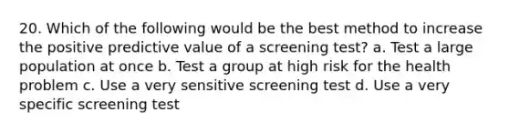 20. Which of the following would be the best method to increase the positive predictive value of a screening test? a. Test a large population at once b. Test a group at high risk for the health problem c. Use a very sensitive screening test d. Use a very specific screening test