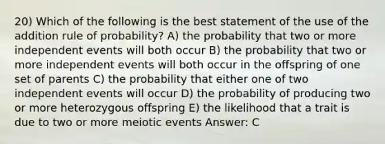 20) Which of the following is the best statement of the use of the addition rule of probability? A) the probability that two or more independent events will both occur B) the probability that two or more independent events will both occur in the offspring of one set of parents C) the probability that either one of two independent events will occur D) the probability of producing two or more heterozygous offspring E) the likelihood that a trait is due to two or more meiotic events Answer: C