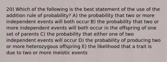 20) Which of the following is the best statement of the use of the addition rule of probability? A) the probability that two or more independent events will both occur B) the probability that two or more independent events will both occur in the offspring of one set of parents C) the probability that either one of two independent events will occur D) the probability of producing two or more heterozygous offspring E) the likelihood that a trait is due to two or more meiotic events