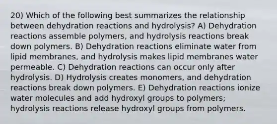 20) Which of the following best summarizes the relationship between dehydration reactions and hydrolysis? A) Dehydration reactions assemble polymers, and hydrolysis reactions break down polymers. B) Dehydration reactions eliminate water from lipid membranes, and hydrolysis makes lipid membranes water permeable. C) Dehydration reactions can occur only after hydrolysis. D) Hydrolysis creates monomers, and dehydration reactions break down polymers. E) Dehydration reactions ionize water molecules and add hydroxyl groups to polymers; hydrolysis reactions release hydroxyl groups from polymers.