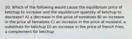 20. Which of the following would cause the equilibrium price of ketchup to increase and the equilibrium quantity of ketchup to decrease? A) a decrease in the price of tomatoes B) an increase in the price of tomatoes C) an increase in the price of mustard, a substitute for ketchup D) an increase in the price of french fries, a complement for ketchup