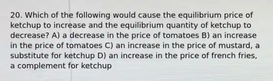 20. Which of the following would cause the equilibrium price of ketchup to increase and the equilibrium quantity of ketchup to decrease? A) a decrease in the price of tomatoes B) an increase in the price of tomatoes C) an increase in the price of mustard, a substitute for ketchup D) an increase in the price of french fries, a complement for ketchup