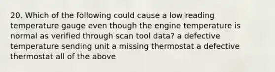 20. Which of the following could cause a low reading temperature gauge even though the engine temperature is normal as verified through scan tool data? a defective temperature sending unit a missing thermostat a defective thermostat all of the above