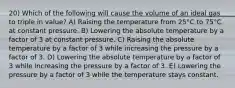 20) Which of the following will cause the volume of an ideal gas to triple in value? A) Raising the temperature from 25°C to 75°C at constant pressure. B) Lowering the absolute temperature by a factor of 3 at constant pressure. C) Raising the absolute temperature by a factor of 3 while increasing the pressure by a factor of 3. D) Lowering the absolute temperature by a factor of 3 while increasing the pressure by a factor of 3. E) Lowering the pressure by a factor of 3 while the temperature stays constant.