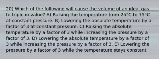 20) Which of the following will cause the volume of an ideal gas to triple in value? A) Raising the temperature from 25°C to 75°C at constant pressure. B) Lowering the absolute temperature by a factor of 3 at constant pressure. C) Raising the absolute temperature by a factor of 3 while increasing the pressure by a factor of 3. D) Lowering the absolute temperature by a factor of 3 while increasing the pressure by a factor of 3. E) Lowering the pressure by a factor of 3 while the temperature stays constant.