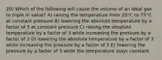 20) Which of the following will cause the volume of an ideal gas to triple in value? A) raising the temperature from 25°C to 75°C at constant pressure B) lowering the absolute temperature by a factor of 3 at constant pressure C) raising the absolute temperature by a factor of 3 while increasing the pressure by a factor of 3 D) lowering the absolute temperature by a factor of 3 while increasing the pressure by a factor of 3 E) lowering the pressure by a factor of 3 while the temperature stays constant