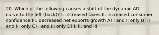 20. Which of the following causes a shift of the dynamic AD curve to the left (back)? I. increased taxes II. increased consumer confidence III. decreased net exports growth A) I and II only B) II and III only C) I and III only D) I, II, and III