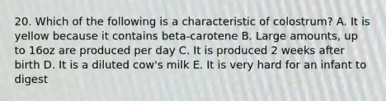 20. Which of the following is a characteristic of colostrum? A. It is yellow because it contains beta-carotene B. Large amounts, up to 16oz are produced per day C. It is produced 2 weeks after birth D. It is a diluted cow's milk E. It is very hard for an infant to digest