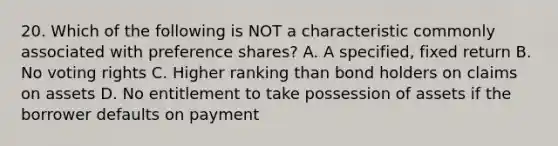 20. Which of the following is NOT a characteristic commonly associated with preference shares? A. A specified, fixed return B. No voting rights C. Higher ranking than bond holders on claims on assets D. No entitlement to take possession of assets if the borrower defaults on payment