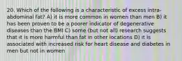 20. Which of the following is a characteristic of excess intra-abdominal fat? A) it is more common in women than men B) it has been proven to be a poorer indicator of degenerative diseases than the BMI C) some (but not all) research suggests that it is more harmful than fat in other locations D) it is associated with increased risk for heart disease and diabetes in men but not in women