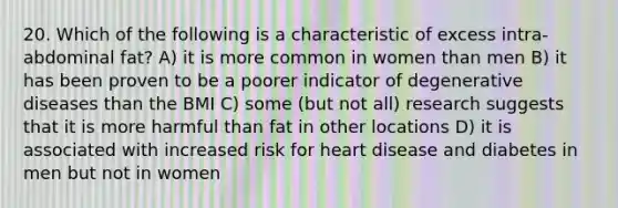 20. Which of the following is a characteristic of excess intra-abdominal fat? A) it is more common in women than men B) it has been proven to be a poorer indicator of degenerative diseases than the BMI C) some (but not all) research suggests that it is more harmful than fat in other locations D) it is associated with increased risk for heart disease and diabetes in men but not in women