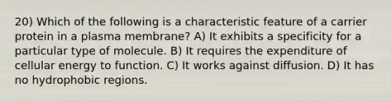 20) Which of the following is a characteristic feature of a carrier protein in a plasma membrane? A) It exhibits a specificity for a particular type of molecule. B) It requires the expenditure of cellular energy to function. C) It works against diffusion. D) It has no hydrophobic regions.