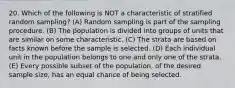 20. Which of the following is NOT a characteristic of stratified random sampling? (A) Random sampling is part of the sampling procedure. (B) The population is divided into groups of units that are similar on some characteristic. (C) The strata are based on facts known before the sample is selected. (D) Each individual unit in the population belongs to one and only one of the strata. (E) Every possible subset of the population, of the desired sample size, has an equal chance of being selected.