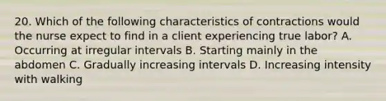 20. Which of the following characteristics of contractions would the nurse expect to find in a client experiencing true labor? A. Occurring at irregular intervals B. Starting mainly in the abdomen C. Gradually increasing intervals D. Increasing intensity with walking