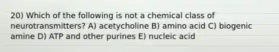 20) Which of the following is not a chemical class of neurotransmitters? A) acetycholine B) amino acid C) biogenic amine D) ATP and other purines E) nucleic acid