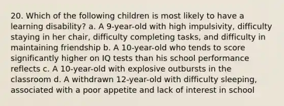 20. Which of the following children is most likely to have a learning disability? a. A 9-year-old with high impulsivity, difficulty staying in her chair, difficulty completing tasks, and difficulty in maintaining friendship b. A 10-year-old who tends to score significantly higher on IQ tests than his school performance reflects c. A 10-year-old with explosive outbursts in the classroom d. A withdrawn 12-year-old with difficulty sleeping, associated with a poor appetite and lack of interest in school