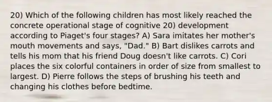 20) Which of the following children has most likely reached the concrete operational stage of cognitive 20) development according to Piaget's four stages? A) Sara imitates her mother's mouth movements and says, "Dad." B) Bart dislikes carrots and tells his mom that his friend Doug doesn't like carrots. C) Cori places the six colorful containers in order of size from smallest to largest. D) Pierre follows the steps of brushing his teeth and changing his clothes before bedtime.