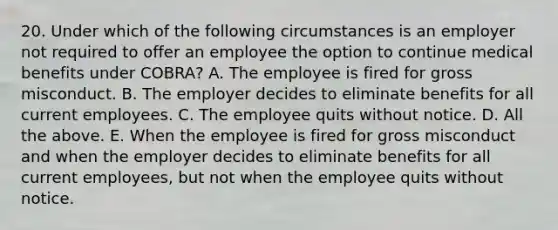 20. Under which of the following circumstances is an employer not required to offer an employee the option to continue medical benefits under COBRA? A. The employee is fired for gross misconduct. B. The employer decides to eliminate benefits for all current employees. C. The employee quits without notice. D. All the above. E. When the employee is fired for gross misconduct and when the employer decides to eliminate benefits for all current employees, but not when the employee quits without notice.