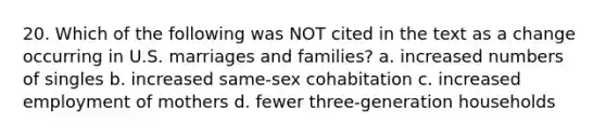 20. Which of the following was NOT cited in the text as a change occurring in U.S. marriages and families? a. increased numbers of singles b. increased same-sex cohabitation c. increased employment of mothers d. fewer three-generation households