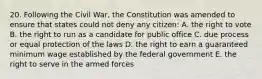 20. Following the Civil War, the Constitution was amended to ensure that states could not deny any citizen: A. the right to vote B. the right to run as a candidate for public office C. due process or equal protection of the laws D. the right to earn a guaranteed minimum wage established by the federal government E. the right to serve in the armed forces