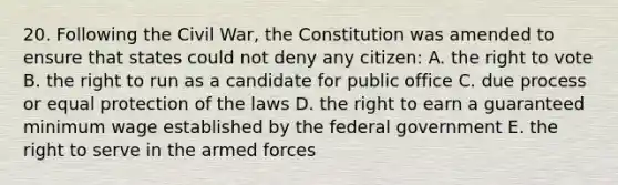 20. Following the Civil War, the Constitution was amended to ensure that states could not deny any citizen: A. the right to vote B. the right to run as a candidate for public office C. due process or equal protection of the laws D. the right to earn a guaranteed minimum wage established by the federal government E. the right to serve in the armed forces