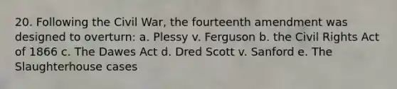 20. Following the Civil War, the fourteenth amendment was designed to overturn: a. Plessy v. Ferguson b. the Civil Rights Act of 1866 c. The Dawes Act d. Dred Scott v. Sanford e. The Slaughterhouse cases