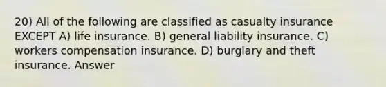 20) All of the following are classified as casualty insurance EXCEPT A) life insurance. B) general liability insurance. C) workers compensation insurance. D) burglary and theft insurance. Answer