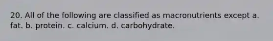 20. All of the following are classified as macronutrients except a. fat. b. protein. c. calcium. d. carbohydrate.