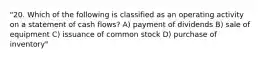 "20. Which of the following is classified as an operating activity on a statement of cash flows? A) payment of dividends B) sale of equipment C) issuance of common stock D) purchase of inventory"