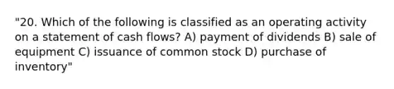 "20. Which of the following is classified as an operating activity on a statement of cash flows? A) payment of dividends B) sale of equipment C) issuance of common stock D) purchase of inventory"