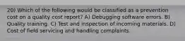 20) Which of the following would be classified as a prevention cost on a quality cost report? A) Debugging software errors. B) Quality training. C) Test and inspection of incoming materials. D) Cost of field servicing and handling complaints.