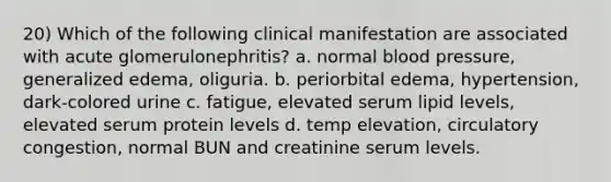 20) Which of the following clinical manifestation are associated with acute glomerulonephritis? a. normal blood pressure, generalized edema, oliguria. b. periorbital edema, hypertension, dark-colored urine c. fatigue, elevated serum lipid levels, elevated serum protein levels d. temp elevation, circulatory congestion, normal BUN and creatinine serum levels.