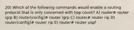 20) Which of the following commands would enable a routing protocol that is only concerned with hop count? A) router# router igrp B) router(config)# router igrp C) router# router rip D) router(config)# router rip E) router# router ospf