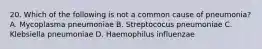 20. Which of the following is not a common cause of pneumonia? A. Mycoplasma pneumoniae B. Streptococus pneumoniae C. Klebsiella pneumoniae D. Haemophilus influenzae