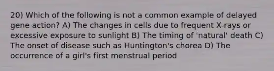 20) Which of the following is not a common example of delayed gene action? A) The changes in cells due to frequent X-rays or excessive exposure to sunlight B) The timing of 'natural' death C) The onset of disease such as Huntington's chorea D) The occurrence of a girl's first menstrual period