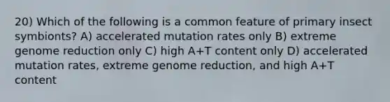 20) Which of the following is a common feature of primary insect symbionts? A) accelerated mutation rates only B) extreme genome reduction only C) high A+T content only D) accelerated mutation rates, extreme genome reduction, and high A+T content