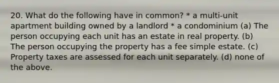 20. What do the following have in common? * a multi-unit apartment building owned by a landlord * a condominium (a) The person occupying each unit has an estate in real property. (b) The person occupying the property has a fee simple estate. (c) Property taxes are assessed for each unit separately. (d) none of the above.