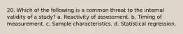 20. Which of the following is a common threat to the internal validity of a study? a. Reactivity of assessment. b. Timing of measurement. c. Sample characteristics. d. Statistical regression.