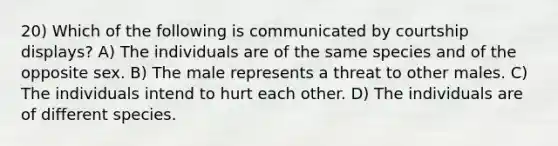 20) Which of the following is communicated by courtship displays? A) The individuals are of the same species and of the opposite sex. B) The male represents a threat to other males. C) The individuals intend to hurt each other. D) The individuals are of different species.