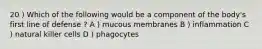 20 ) Which of the following would be a component of the body's first line of defense ? A ) mucous membranes B ) inflammation C ) natural killer cells D ) phagocytes
