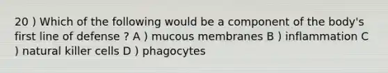 20 ) Which of the following would be a component of the body's first line of defense ? A ) mucous membranes B ) inflammation C ) natural killer cells D ) phagocytes