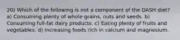 20) Which of the following is not a component of the DASH diet? a) Consuming plenty of whole grains, nuts and seeds. b) Consuming full-fat dairy products. c) Eating plenty of fruits and vegetables. d) Increasing foods rich in calcium and magnesium.