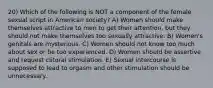 20) Which of the following is NOT a component of the female sexual script in American society? A) Women should make themselves attractive to men to get their attention, but they should not make themselves too sexually attractive. B) Women's genitals are mysterious. C) Women should not know too much about sex or be too experienced. D) Women should be assertive and request clitoral stimulation. E) Sexual intercourse is supposed to lead to orgasm and other stimulation should be unnecessary.