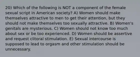 20) Which of the following is NOT a component of the female sexual script in American society? A) Women should make themselves attractive to men to get their attention, but they should not make themselves too sexually attractive. B) Women's genitals are mysterious. C) Women should not know too much about sex or be too experienced. D) Women should be assertive and request clitoral stimulation. E) Sexual intercourse is supposed to lead to orgasm and other stimulation should be unnecessary.