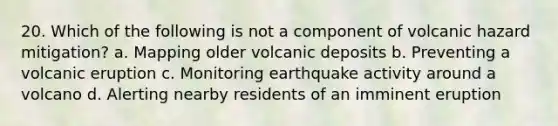 20. Which of the following is not a component of volcanic hazard mitigation? a. Mapping older volcanic deposits b. Preventing a volcanic eruption c. Monitoring earthquake activity around a volcano d. Alerting nearby residents of an imminent eruption