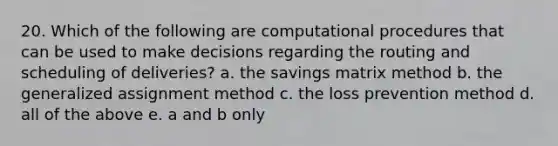 20. Which of the following are computational procedures that can be used to make decisions regarding the routing and scheduling of deliveries? a. the savings matrix method b. the generalized assignment method c. the loss prevention method d. all of the above e. a and b only